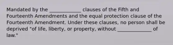 Mandated by the _____________ clauses of the Fifth and Fourteenth Amendments and the equal protection clause of the Fourteenth Amendment. Under these clauses, no person shall be deprived "of life, liberty, or property, without ______________ of law."