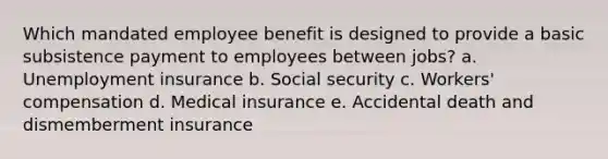 Which mandated employee benefit is designed to provide a basic subsistence payment to employees between jobs? a. Unemployment insurance b. Social security c. Workers' compensation d. Medical insurance e. Accidental death and dismemberment insurance