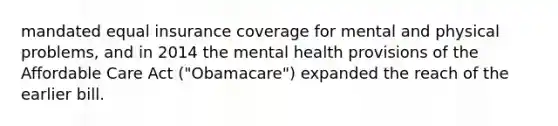 mandated equal insurance coverage for mental and physical problems, and in 2014 the mental health provisions of the Affordable Care Act ("Obamacare") expanded the reach of the earlier bill.