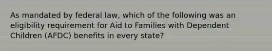 As mandated by federal law, which of the following was an eligibility requirement for Aid to Families with Dependent Children (AFDC) benefits in every state?