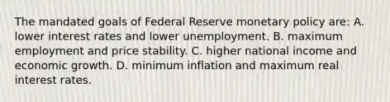 The mandated goals of Federal Reserve monetary policy are: A. lower interest rates and lower unemployment. B. maximum employment and price stability. C. higher national income and economic growth. D. minimum inflation and maximum real interest rates.