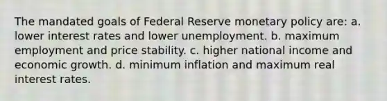 The mandated goals of Federal Reserve monetary policy are: a. lower interest rates and lower unemployment. b. maximum employment and price stability. c. higher national income and economic growth. d. minimum inflation and maximum real interest rates.