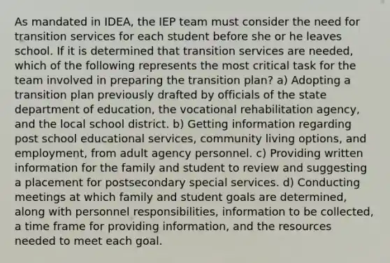 As mandated in IDEA, the IEP team must consider the need for transition services for each student before she or he leaves school. If it is determined that transition services are needed, which of the following represents the most critical task for the team involved in preparing the transition plan? a) Adopting a transition plan previously drafted by officials of the state department of education, the vocational rehabilitation agency, and the local school district. b) Getting information regarding post school educational services, community living options, and employment, from adult agency personnel. c) Providing written information for the family and student to review and suggesting a placement for postsecondary special services. d) Conducting meetings at which family and student goals are determined, along with personnel responsibilities, information to be collected, a time frame for providing information, and the resources needed to meet each goal.