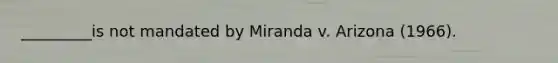 _________is not mandated by Miranda v. Arizona (1966).