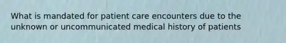 What is mandated for patient care encounters due to the unknown or uncommunicated medical history of patients