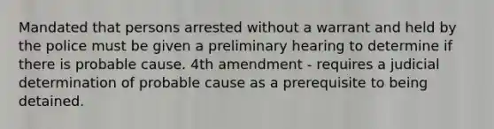 Mandated that persons arrested without a warrant and held by the police must be given a preliminary hearing to determine if there is probable cause. 4th amendment - requires a judicial determination of probable cause as a prerequisite to being detained.