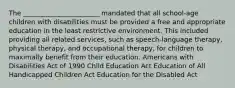 The _______________________ mandated that all school-age children with disabilities must be provided a free and appropriate education in the least restrictive environment. This included providing all related services, such as speech-language therapy, physical therapy, and occupational therapy, for children to maximally benefit from their education. Americans with Disabilities Act of 1990 Child Education Act Education of All Handicapped Children Act Education for the Disabled Act