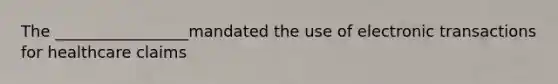 The _________________mandated the use of electronic transactions for healthcare claims