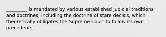 _________ is mandated by various established judicial traditions and doctrines, including the doctrine of stare decisis, which theoretically obligates the Supreme Court to follow its own precedents.