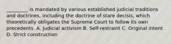 _________ is mandated by various established judicial traditions and doctrines, including the doctrine of stare decisis, which theoretically obligates the Supreme Court to follow its own precedents. A. Judicial activism B. Self-restraint C. Original intent D. Strict construction