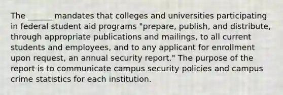 The ______ mandates that colleges and universities participating in federal student aid programs "prepare, publish, and distribute, through appropriate publications and mailings, to all current students and employees, and to any applicant for enrollment upon request, an annual security report." The purpose of the report is to communicate campus security policies and campus crime statistics for each institution.