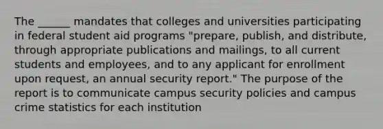 The ______ mandates that colleges and universities participating in federal student aid programs "prepare, publish, and distribute, through appropriate publications and mailings, to all current students and employees, and to any applicant for enrollment upon request, an annual security report." The purpose of the report is to communicate campus security policies and campus crime statistics for each institution