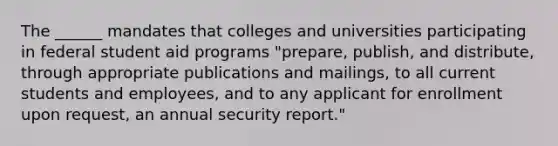 The ______ mandates that colleges and universities participating in federal student aid programs "prepare, publish, and distribute, through appropriate publications and mailings, to all current students and employees, and to any applicant for enrollment upon request, an annual security report."