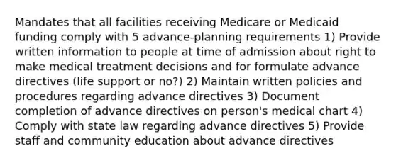 Mandates that all facilities receiving Medicare or Medicaid funding comply with 5 advance-planning requirements 1) Provide written information to people at time of admission about right to make medical treatment decisions and for formulate advance directives (life support or no?) 2) Maintain written policies and procedures regarding advance directives 3) Document completion of advance directives on person's medical chart 4) Comply with state law regarding advance directives 5) Provide staff and community education about advance directives