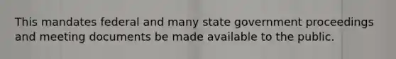 This mandates federal and many state government proceedings and meeting documents be made available to the public.