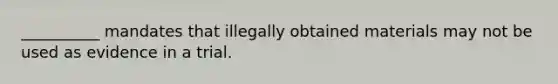 __________ mandates that illegally obtained materials may not be used as evidence in a trial.