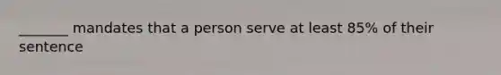 _______ mandates that a person serve at least 85% of their sentence