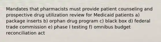 Mandates that pharmacists must provide patient counseling and prospective drug utilization review for Medicaid patients a) package inserts b) orphan drug program c) black box d) federal trade commission e) phase I testing f) omnibus budget reconciliation act