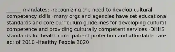 ______ mandates: -recognizing the need to develop cultural competency skills -many orgs and agencies have set educational standards and core curriculum guidelines for developing cultural competence and providing culturally competent services -DHHS standards for health care -patient protection and affordable care act of 2010 -Healthy People 2020