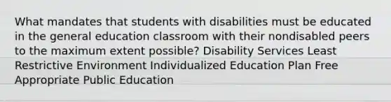 What mandates that students with disabilities must be educated in the general education classroom with their nondisabled peers to the maximum extent possible? Disability Services Least Restrictive Environment Individualized Education Plan Free Appropriate Public Education