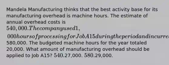 Mandela Manufacturing thinks that the best activity base for its manufacturing overhead is machine hours. The estimate of annual overhead costs is 540,000. The company used 1,000 hours of processing for Job A15 during the period and incurred actual overhead costs of580,000. The budgeted machine hours for the year totaled 20,000. What amount of manufacturing overhead should be applied to Job A15? 540.27,000. 580.29,000.