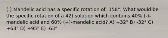 (-)-Mandelic acid has a specific rotation of -158°. What would be the specific rotation of a 42) solution which contains 40% (-)-mandelic acid and 60% (+)-mandelic acid? A) +32° B) -32° C) +63° D) +95° E) -63°