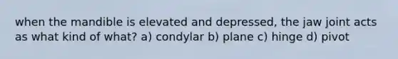 when the mandible is elevated and depressed, the jaw joint acts as what kind of what? a) condylar b) plane c) hinge d) pivot