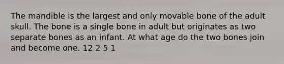 The mandible is the largest and only movable bone of the adult skull. The bone is a single bone in adult but originates as two separate bones as an infant. At what age do the two bones join and become one. 12 2 5 1