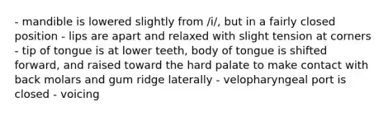 - mandible is lowered slightly from /i/, but in a fairly closed position - lips are apart and relaxed with slight tension at corners - tip of tongue is at lower teeth, body of tongue is shifted forward, and raised toward the hard palate to make contact with back molars and gum ridge laterally - velopharyngeal port is closed - voicing