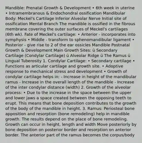 Mandible: Prenatal Growth & Development • 6th week in uterine • Intramembranous & Endochondral ossification Mandibular Body: Meckel's Cartilage Inferior Alveolar Nerve Initial site of ossification Mental Branch The mandible is ossified in the fibrous membrane covering the outer surfaces of Meckel's cartilages (6th wk). Fate of Meckel's cartilage: • Anterior - incorporates into symphysis • Middle - transform to sphenomandibular ligament • Posterior - give rise to 2 of the ear ossicles Mandible Postnatal Growth & Development Main Growth Sites: ü Secondary Cartilage (Condylar Cartilage) ü Alveolar Ridge ü The Ramus ü Lingual Tuberosity 1. Condylar Cartilage: • Secondary cartilage • Functions as articular cartilage and growth site. • Adoptive response to mechanical stress and development • Growth of condylar cartilage helps in: - Increase in height of the mandibular ramus - Increase in the overall length of the mandible - Increase of the inter condylar distance (width) 2. Growth of the alveolar process: • Due to the increase in the space between the upper and lower jaws a space created between the opposing teeth to erupt. This means that bone deposition contributes to the growth of the body of the mandible in height. 3. Ramus: Periosteal bone apposition and resorption (bone remodeling) help in mandible growth. The results depend on the place of bone remodeling. Growth can occur in height, length and width Move posteriorly by bone deposition on posterior border and resorption on anterior border. The anterior part of the ramus becomes the corpus/body