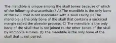 The mandible is unique among the skull bones because of which of the following characteristics? A) The mandible is the only bone of the skull that is not associated with a skull cavity. B) The mandible is the only bone of the skull that contains a socketed margin called the alveolar process. C) The mandible is the only bone of the skull that is not joined to the other bones of the skull by immobile sutures. D) The mandible is the only bone of the skull that is not paired.