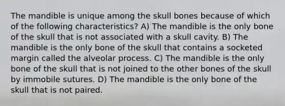 The mandible is unique among the skull bones because of which of the following characteristics? A) The mandible is the only bone of the skull that is not associated with a skull cavity. B) The mandible is the only bone of the skull that contains a socketed margin called the alveolar process. C) The mandible is the only bone of the skull that is not joined to the other bones of the skull by immobile sutures. D) The mandible is the only bone of the skull that is not paired.