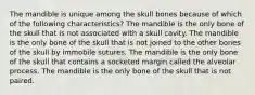 The mandible is unique among the skull bones because of which of the following characteristics? The mandible is the only bone of the skull that is not associated with a skull cavity. The mandible is the only bone of the skull that is not joined to the other bones of the skull by immobile sutures. The mandible is the only bone of the skull that contains a socketed margin called the alveolar process. The mandible is the only bone of the skull that is not paired.