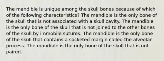 The mandible is unique among the skull bones because of which of the following characteristics? The mandible is the only bone of the skull that is not associated with a skull cavity. The mandible is the only bone of the skull that is not joined to the other bones of the skull by immobile sutures. The mandible is the only bone of the skull that contains a socketed margin called the alveolar process. The mandible is the only bone of the skull that is not paired.