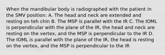 When the mandibular body is radiographed with the patient in the SMV position: A. The head and neck are extended and resting on teh chin B. The MSP is parallel with the IR C. The IOML is perpendicular with the plane of the IR, the head and neck are resting on the vertex, and the MSP is perpendicular to the IR D. The IOML is parallel with the plane of the IR, the head is resting on the vertex, and the MSP is perpendicular to the IR