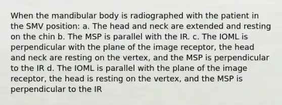 When the mandibular body is radiographed with the patient in the SMV position: a. The head and neck are extended and resting on the chin b. The MSP is parallel with the IR. c. The IOML is perpendicular with the plane of the image receptor, the head and neck are resting on the vertex, and the MSP is perpendicular to the IR d. The IOML is parallel with the plane of the image receptor, the head is resting on the vertex, and the MSP is perpendicular to the IR