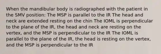 When the mandibular body is radiographed with the patient in the SMV position: The MSP is parallel to the IR The head and neck are extended resting on the chin The IOML is perpendicular to the plane of the IR, the head and neck are resting on the vertex, and the MSP is perpendicular to the IR The IOML is parallel to the plane of the IR, the head is resting on the vertex, and the MSP is perpendicular to the IR