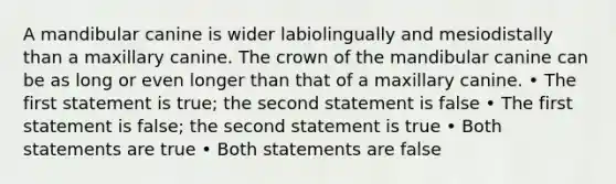 A mandibular canine is wider labiolingually and mesiodistally than a maxillary canine. The crown of the mandibular canine can be as long or even longer than that of a maxillary canine. • The first statement is true; the second statement is false • The first statement is false; the second statement is true • Both statements are true • Both statements are false