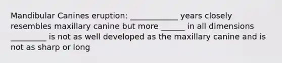 Mandibular Canines eruption: ____________ years closely resembles maxillary canine but more ______ in all dimensions _________ is not as well developed as the maxillary canine and is not as sharp or long