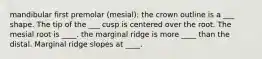 mandibular first premolar (mesial): the crown outline is a ___ shape. The tip of the ___ cusp is centered over the root. The mesial root is ____. the marginal ridge is more ____ than the distal. Marginal ridge slopes at ____.