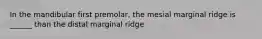 In the mandibular first premolar, the mesial marginal ridge is ______ than the distal marginal ridge