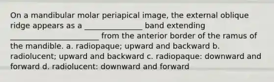 On a mandibular molar periapical image, the external oblique ridge appears as a _______________ band extending _______________________ from the anterior border of the ramus of the mandible. a. radiopaque; upward and backward b. radiolucent; upward and backward c. radiopaque: downward and forward d. radiolucent: downward and forward