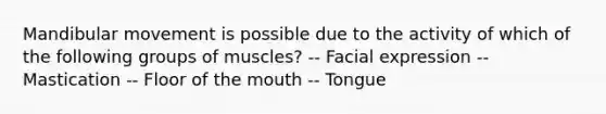 Mandibular movement is possible due to the activity of which of the following groups of muscles? -- Facial expression -- Mastication -- Floor of the mouth -- Tongue