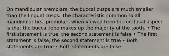 On mandibular premolars, the buccal cusps are much smaller than the lingual cusps. The characteristic common to all mandibular first premolars when viewed from the occlusal aspect is that the buccal lobe makes up the majority of the tooth. • The first statement is true; the second statement is false • The first statement is false; the second statement is true • Both statements are true • Both statements are false