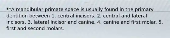 **A mandibular primate space is usually found in the primary dentition between 1. central incisors. 2. central and lateral incisors. 3. lateral incisor and canine. 4. canine and first molar. 5. first and second molars.