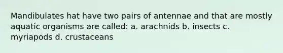 Mandibulates hat have two pairs of antennae and that are mostly aquatic organisms are called: a. arachnids b. insects c. myriapods d. crustaceans