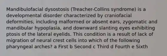 Mandibulofacial dysostosis (Treacher-Collins syndrome) is a developmental disorder characterized by craniofacial deformities, including malformed or absent ears, zygomatic and mandibular hypoplasia, and downward slanting eyes exhibiting ptosis of the lateral eyelids. This condition is a result of lack of migration of neural crest cells into which of the following pharyngeal arches? a First b Second c Third d Fourth e Sixth