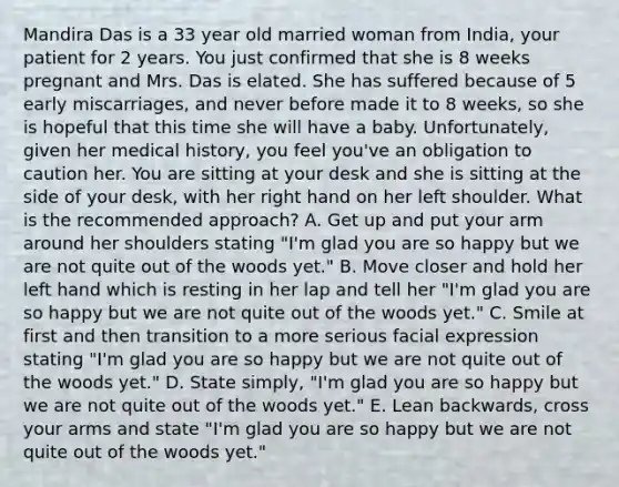 Mandira Das is a 33 year old married woman from India, your patient for 2 years. You just confirmed that she is 8 weeks pregnant and Mrs. Das is elated. She has suffered because of 5 early miscarriages, and never before made it to 8 weeks, so she is hopeful that this time she will have a baby. Unfortunately, given her medical history, you feel you've an obligation to caution her. You are sitting at your desk and she is sitting at the side of your desk, with her right hand on her left shoulder. What is the recommended approach? A. Get up and put your arm around her shoulders stating "I'm glad you are so happy but we are not quite out of the woods yet." B. Move closer and hold her left hand which is resting in her lap and tell her "I'm glad you are so happy but we are not quite out of the woods yet." C. Smile at first and then transition to a more serious facial expression stating "I'm glad you are so happy but we are not quite out of the woods yet." D. State simply, "I'm glad you are so happy but we are not quite out of the woods yet." E. Lean backwards, cross your arms and state "I'm glad you are so happy but we are not quite out of the woods yet."