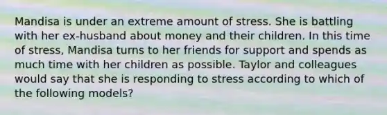 Mandisa is under an extreme amount of stress. She is battling with her ex-husband about money and their children. In this time of stress, Mandisa turns to her friends for support and spends as much time with her children as possible. Taylor and colleagues would say that she is responding to stress according to which of the following models?