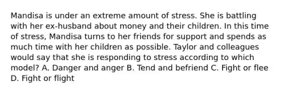 Mandisa is under an extreme amount of stress. She is battling with her ex-husband about money and their children. In this time of stress, Mandisa turns to her friends for support and spends as much time with her children as possible. Taylor and colleagues would say that she is responding to stress according to which model? A. Danger and anger B. Tend and befriend C. Fight or flee D. Fight or flight